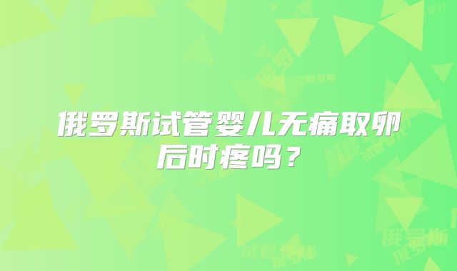 俄罗斯试管婴儿无痛取卵后时疼吗？