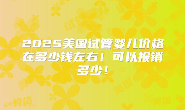 2025美国试管婴儿价格在多少钱左右！可以报销多少！