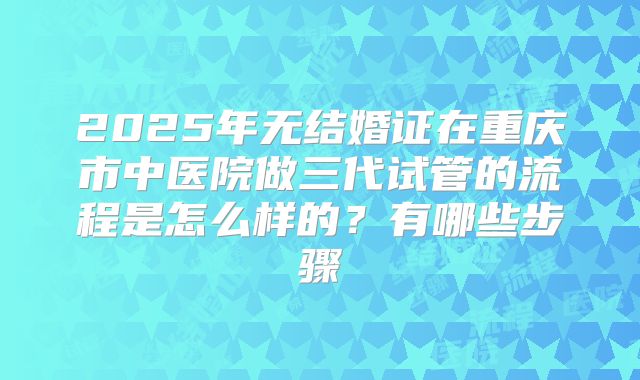 2025年无结婚证在重庆市中医院做三代试管的流程是怎么样的?有哪些步骤