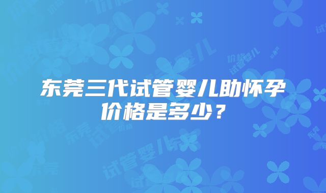 东莞三代试管婴儿助怀孕价格是多少？