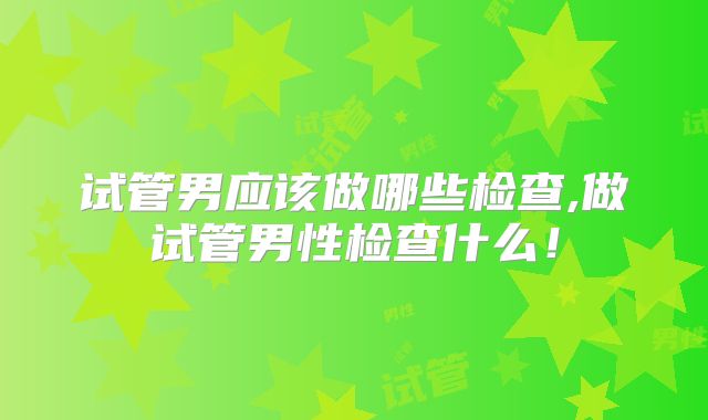 试管男应该做哪些检查,做试管男性检查什么！