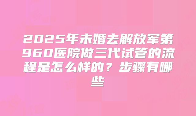 2025年未婚去解放军第960医院做三代试管的流程是怎么样的？步骤有哪些