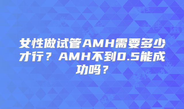 女性做试管AMH需要多少才行?AMH不到0.5能成功吗?