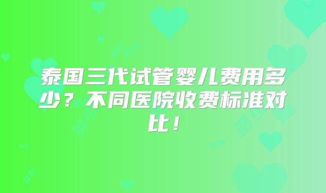 泰国三代试管婴儿费用多少?不同医院收费标准对比!
