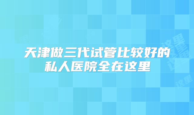 天津做三代试管比较好的私人医院全在这里