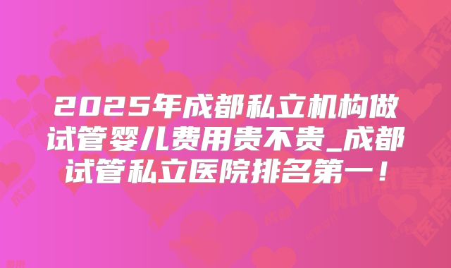 2025年成都私立机构做试管婴儿费用贵不贵_成都试管私立医院排名第一！