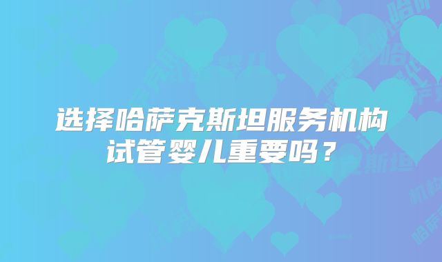 选择哈萨克斯坦服务机构试管婴儿重要吗？