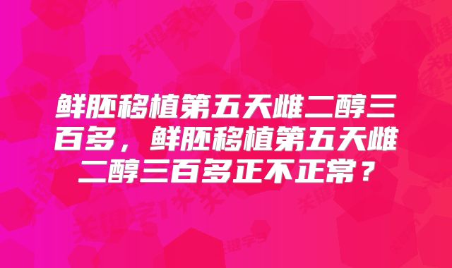 鲜胚移植第五天雌二醇三百多，鲜胚移植第五天雌二醇三百多正不正常？