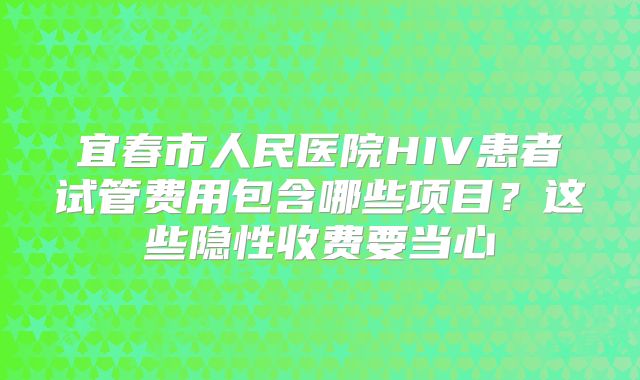 宜春市人民医院HIV患者试管费用包含哪些项目？这些隐性收费要当心