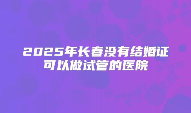 2025年长春没有结婚证可以做试管的医院
