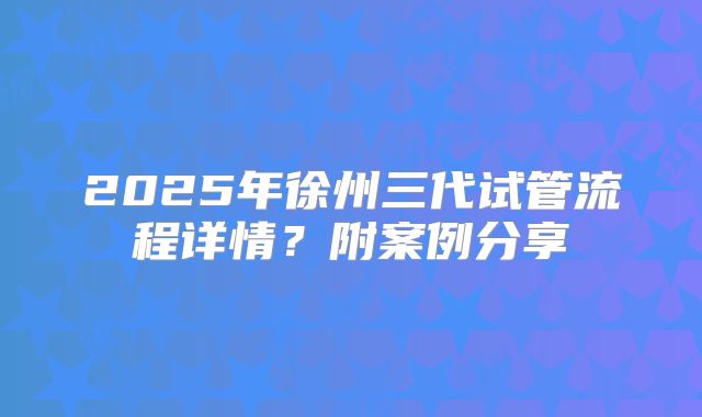 2025年徐州三代试管流程详情?附案例分享