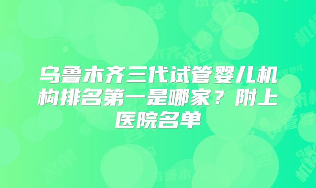 乌鲁木齐三代试管婴儿机构排名第一是哪家?附上医院名单