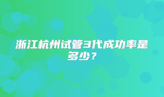 浙江杭州试管3代成功率是多少?