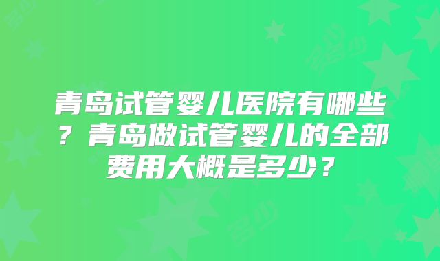 青岛试管婴儿医院有哪些？青岛做试管婴儿的全部费用大概是多少？