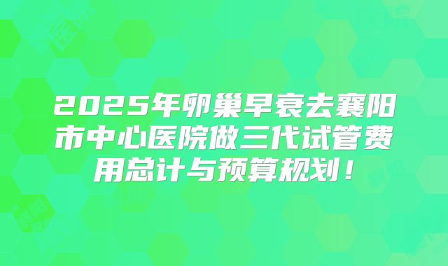 2025年卵巢早衰去襄阳市中心医院做三代试管费用总计与预算规划！