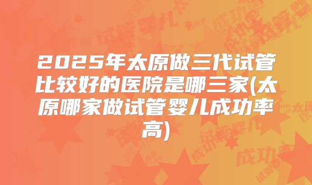 2025年太原做三代试管比较好的医院是哪三家(太原哪家做试管婴儿成功率高)
