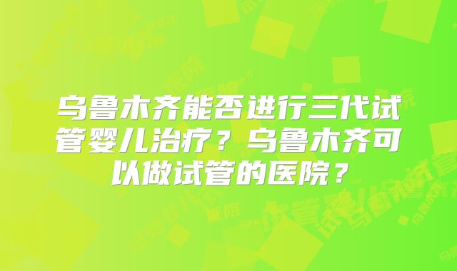 乌鲁木齐能否进行三代试管婴儿治疗？乌鲁木齐可以做试管的医院？