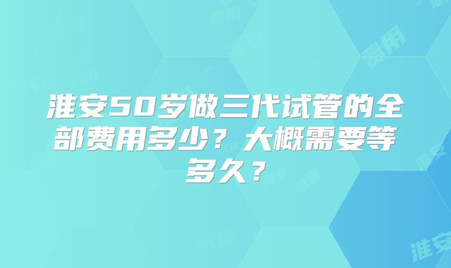 淮安50岁做三代试管的全部费用多少？大概需要等多久？