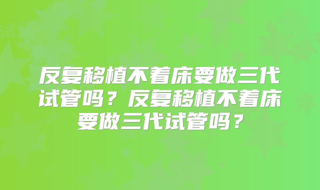 反复移植不着床要做三代试管吗?反复移植不着床要做三代试管吗?