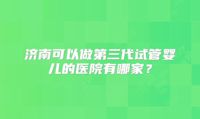 济南可以做第三代试管婴儿的医院有哪家?