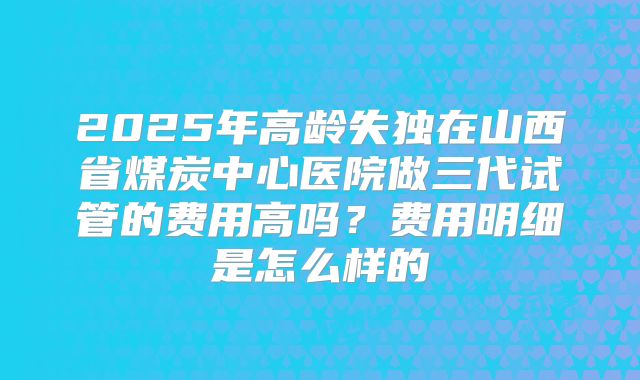 2025年高龄失独在山西省煤炭中心医院做三代试管的费用高吗？费用明细是怎么样的