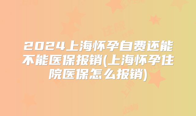 2024上海怀孕自费还能不能医保报销(上海怀孕住院医保怎么报销)
