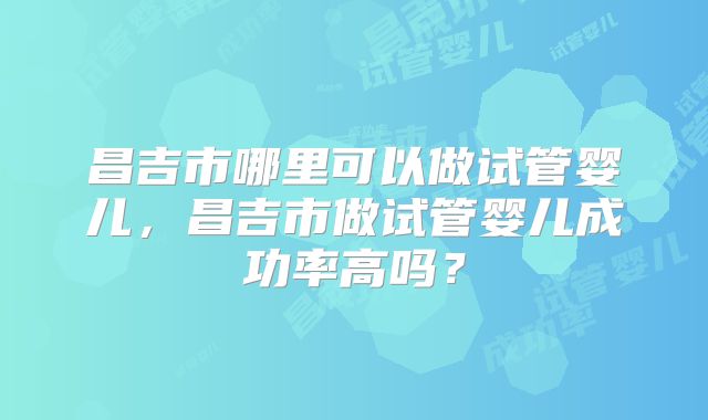 昌吉市哪里可以做试管婴儿，昌吉市做试管婴儿成功率高吗？