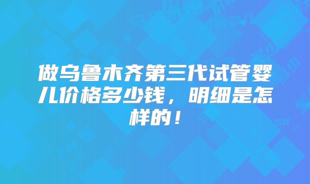做乌鲁木齐第三代试管婴儿价格多少钱,明细是怎样的!