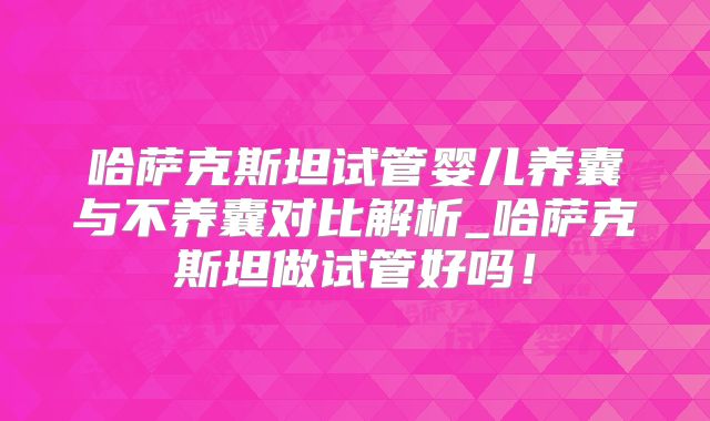 哈萨克斯坦试管婴儿养囊与不养囊对比解析_哈萨克斯坦做试管好吗！