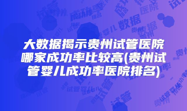 大数据揭示贵州试管医院哪家成功率比较高(贵州试管婴儿成功率医院排名)