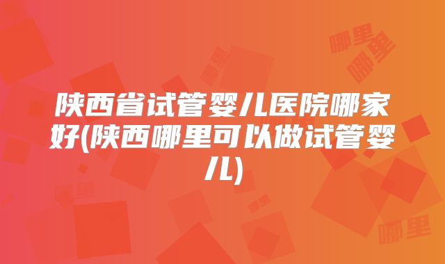 陕西省试管婴儿医院哪家好(陕西哪里可以做试管婴儿)