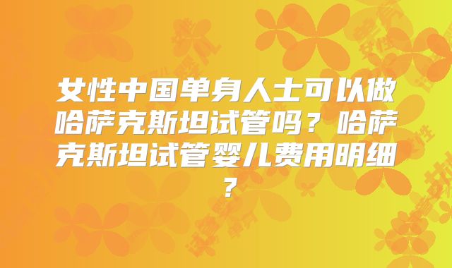 女性中国单身人士可以做哈萨克斯坦试管吗？哈萨克斯坦试管婴儿费用明细？
