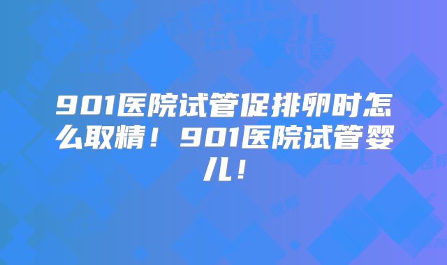 901医院试管促排卵时怎么取精！901医院试管婴儿！