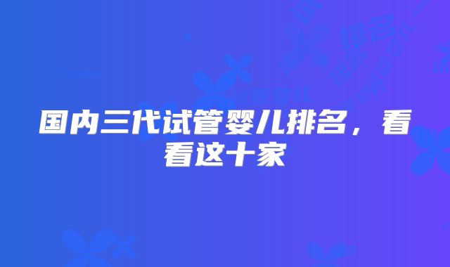 国内三代试管婴儿排名,看看这十家