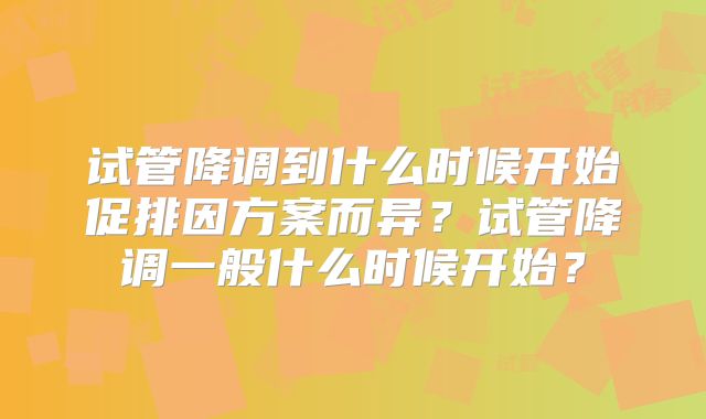 试管降调到什么时候开始促排因方案而异？试管降调一般什么时候开始？