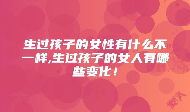 生过孩子的女性有什么不一样,生过孩子的女人有哪些变化！
