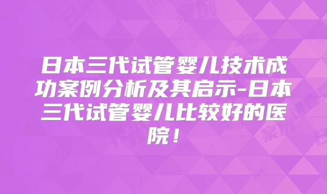 日本三代试管婴儿技术成功案例分析及其启示-日本三代试管婴儿比较好的医院！