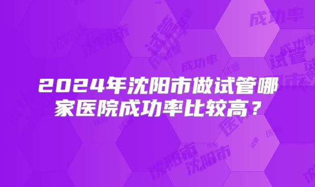 2024年沈阳市做试管哪家医院成功率比较高？