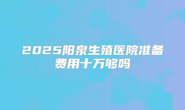 2025阳泉生殖医院准备费用十万够吗