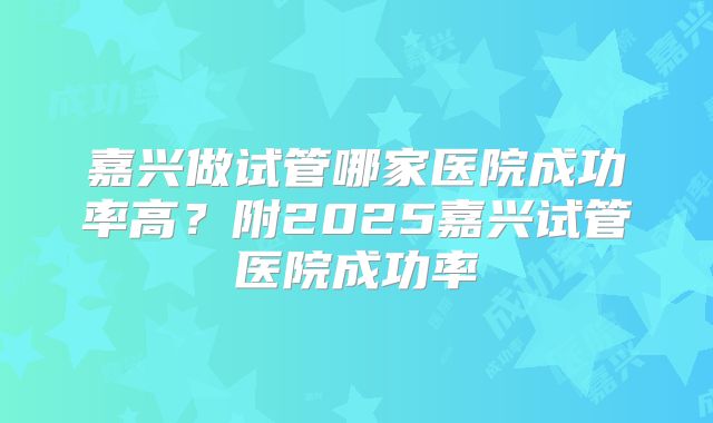 嘉兴做试管哪家医院成功率高?附2025嘉兴试管医院成功率