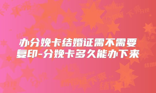 办分娩卡结婚证需不需要复印-分娩卡多久能办下来