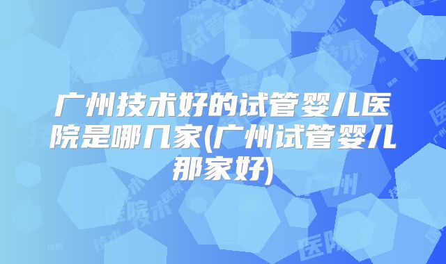 广州技术好的试管婴儿医院是哪几家(广州试管婴儿那家好)