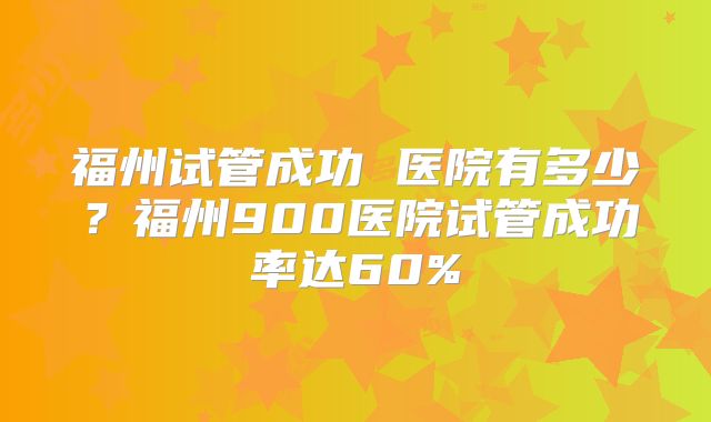 福州试管成功 医院有多少?福州900医院试管成功率达60%
