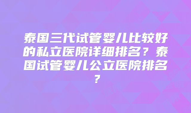 泰国三代试管婴儿比较好的私立医院详细排名？泰国试管婴儿公立医院排名？
