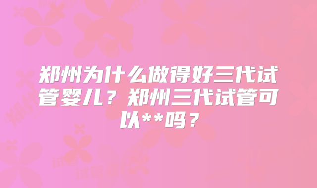 郑州为什么做得好三代试管婴儿?郑州三代试管可以**吗?