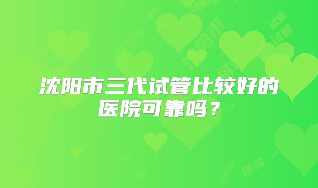 沈阳市三代试管比较好的医院可靠吗？