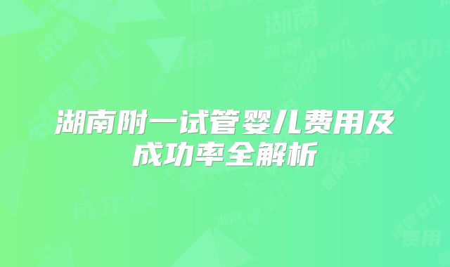 湖南附一试管婴儿费用及成功率全解析
