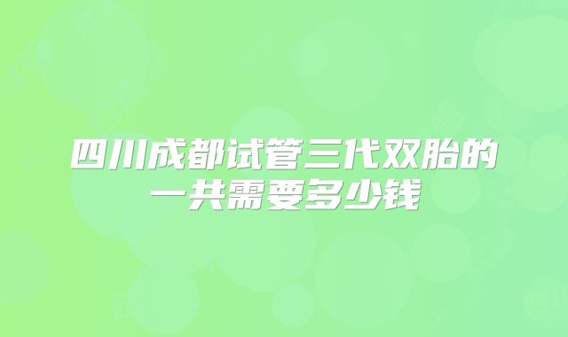 四川成都试管三代双胎的一共需要多少钱