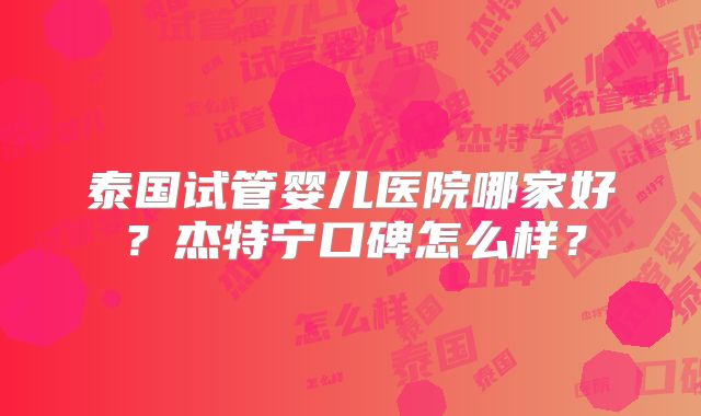 泰国试管婴儿医院哪家好？杰特宁口碑怎么样？