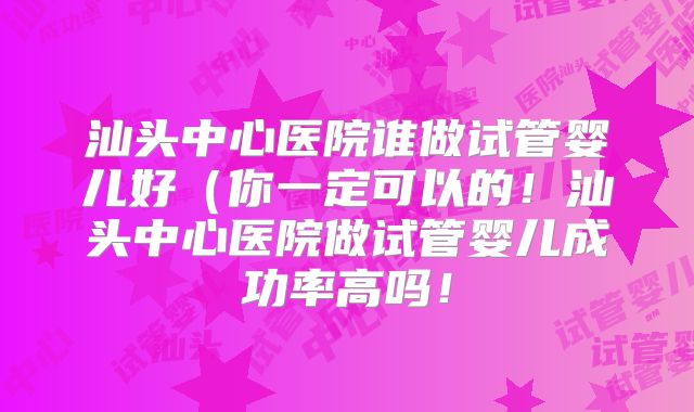 汕头中心医院谁做试管婴儿好（你一定可以的！汕头中心医院做试管婴儿成功率高吗！